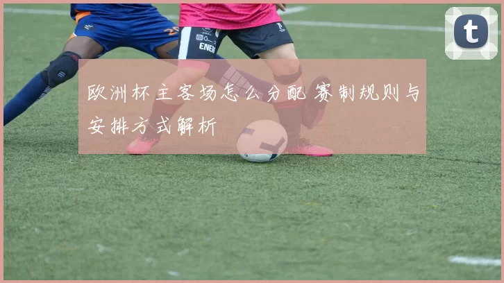 欧洲杯主客场怎么分配 赛制规则与安排方式解析