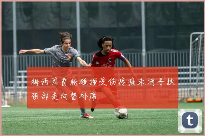 梅西因首轮碰撞受伤疼痛未消手扶颈部走向替补席