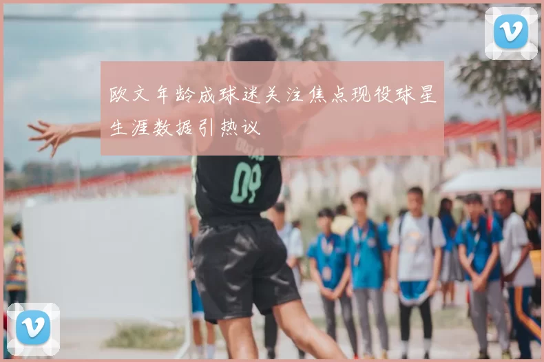 欧文年龄成球迷关注焦点现役球星生涯数据引热议
