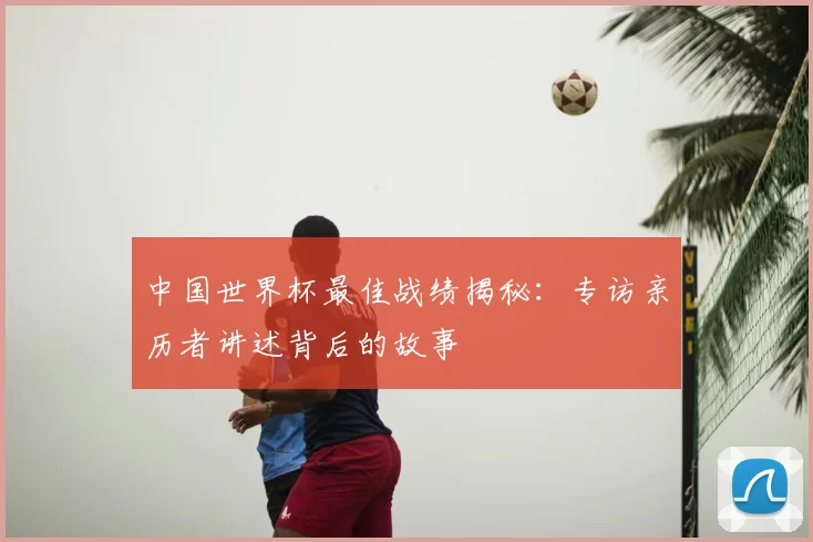 中国世界杯最佳战绩揭秘：专访亲历者讲述背后的故事