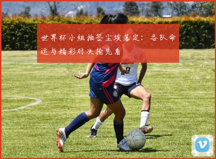 世界杯小组抽签尘埃落定：各队命运与精彩对决抢先看
