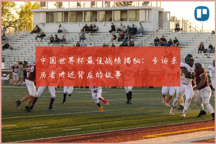 中国世界杯最佳战绩揭秘：专访亲历者讲述背后的故事