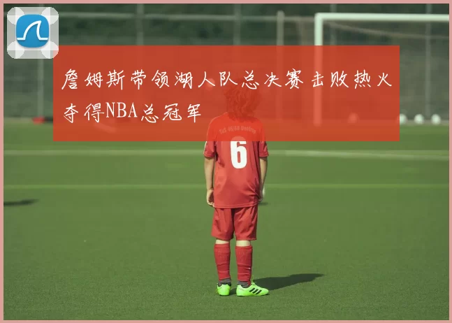 詹姆斯带领湖人队总决赛击败热火夺得NBA总冠军