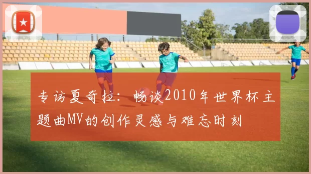 专访夏奇拉：畅谈2010年世界杯主题曲MV的创作灵感与难忘时刻