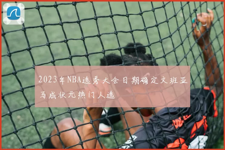 2023年NBA选秀大会日期确定文班亚马成状元热门人选