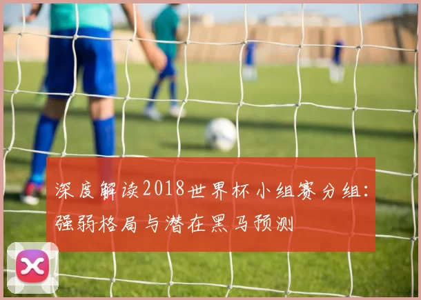 深度解读2018世界杯小组赛分组：强弱格局与潜在黑马预测