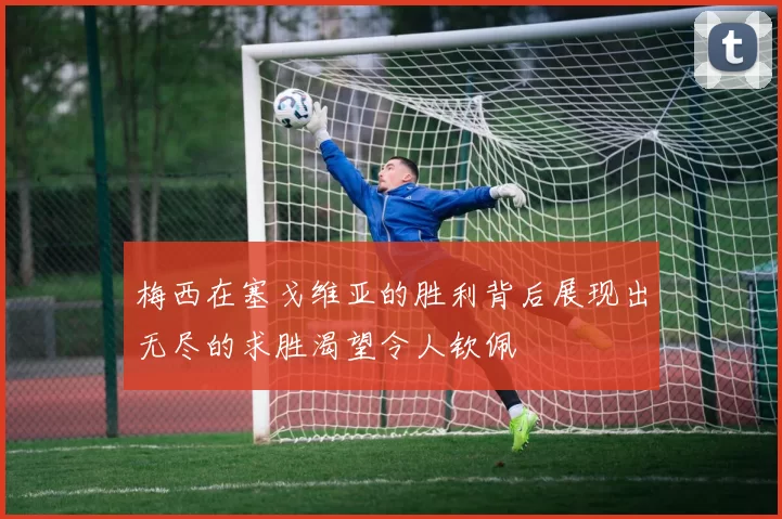 梅西在塞戈维亚的胜利背后展现出无尽的求胜渴望令人钦佩