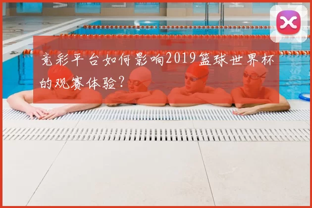 竞彩平台如何影响2019篮球世界杯的观赛体验？