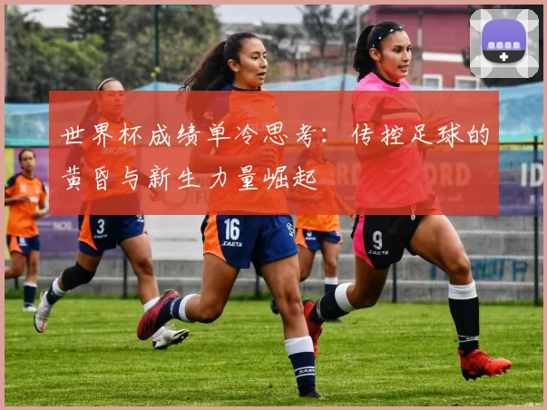 世界杯成绩单冷思考：传控足球的黄昏与新生力量崛起