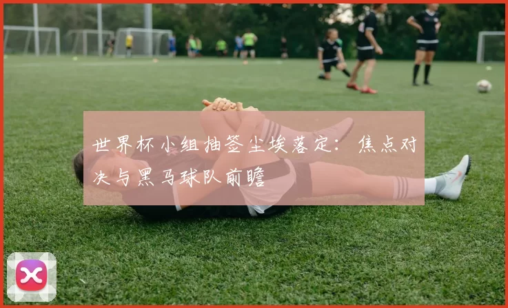世界杯小组抽签尘埃落定：焦点对决与黑马球队前瞻