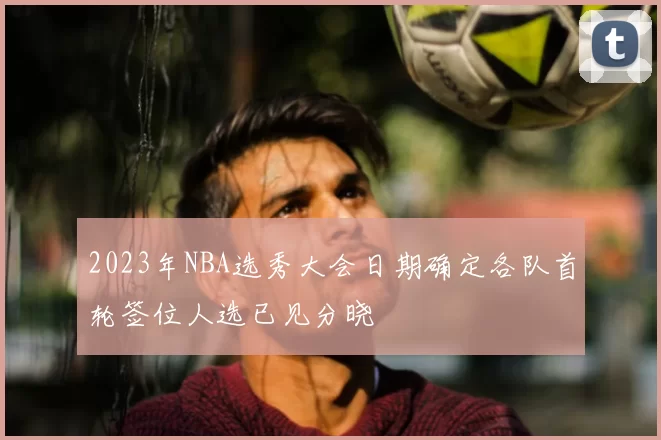 2023年NBA选秀大会日期确定各队首轮签位人选已见分晓