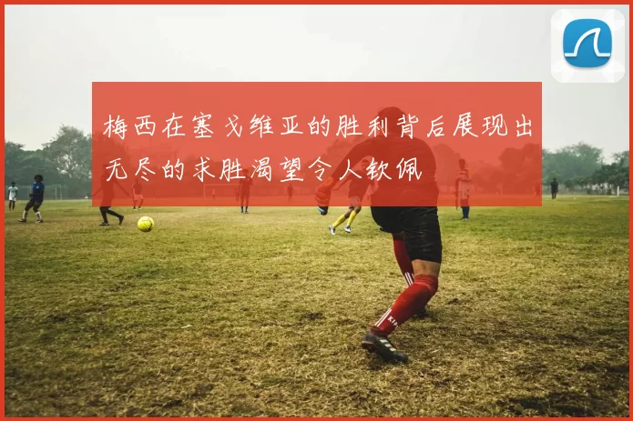 梅西在塞戈维亚的胜利背后展现出无尽的求胜渴望令人钦佩