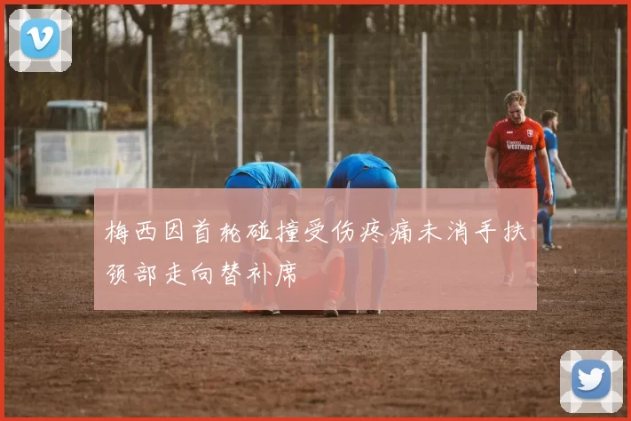 梅西因首轮碰撞受伤疼痛未消手扶颈部走向替补席
