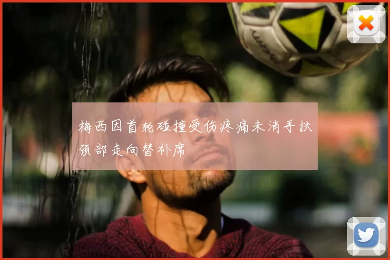 梅西因首轮碰撞受伤疼痛未消手扶颈部走向替补席