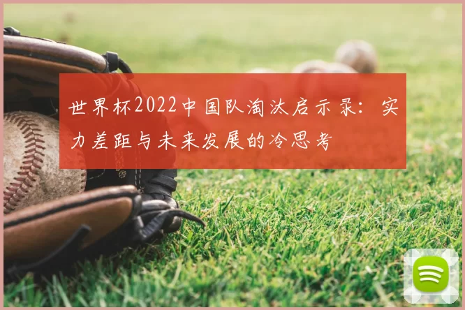 世界杯2022中国队淘汰启示录:实力差距与未来发展的冷思考