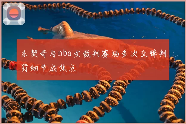 东契奇与nba女裁判赛场多次交锋判罚细节成焦点