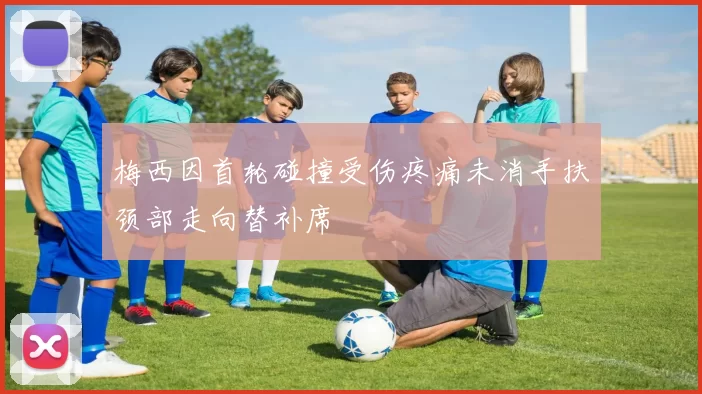 梅西因首轮碰撞受伤疼痛未消手扶颈部走向替补席
