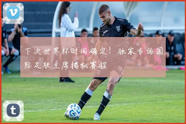 下次世界杯时间确定！独家专访国际足联主席揭秘赛程