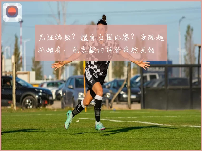 无证执教？擅自出国比赛？董路越扒越有，范志毅的评价果然没错