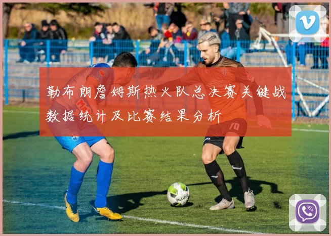 勒布朗詹姆斯热火队总决赛关键战数据统计及比赛结果分析