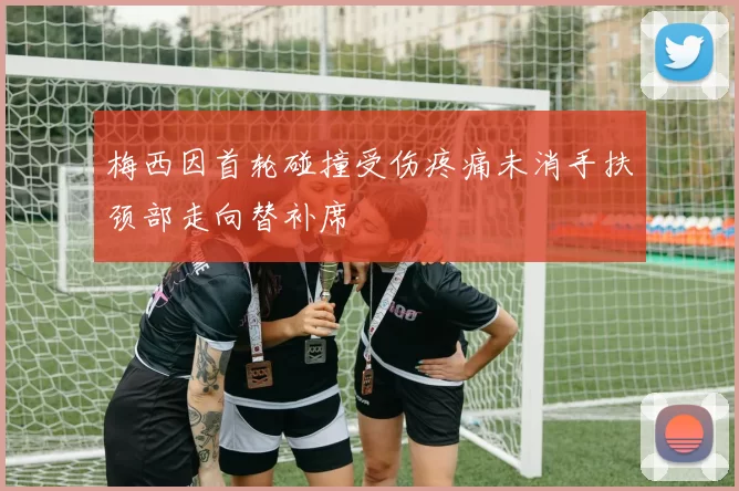 梅西因首轮碰撞受伤疼痛未消手扶颈部走向替补席