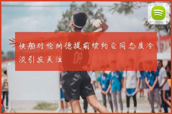 快船对伦纳德提前续约合同态度冷淡引发关注
