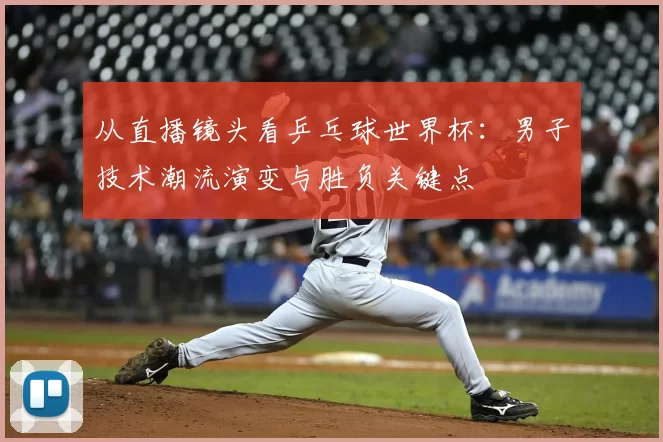 从直播镜头看乒乓球世界杯：男子技术潮流演变与胜负关键点