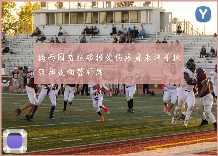 梅西因首轮碰撞受伤疼痛未消手扶颈部走向替补席