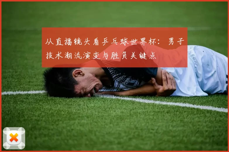 从直播镜头看乒乓球世界杯：男子技术潮流演变与胜负关键点