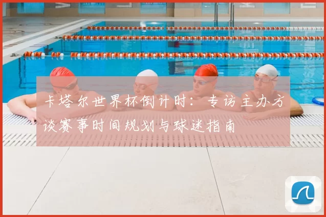 卡塔尔世界杯倒计时：专访主办方谈赛事时间规划与球迷指南