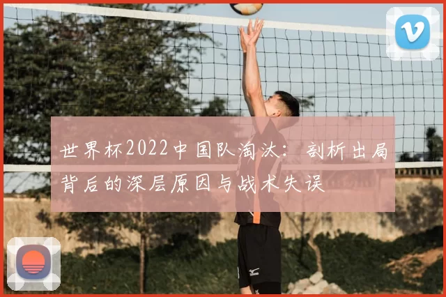世界杯2022中国队淘汰：剖析出局背后的深层原因与战术失误