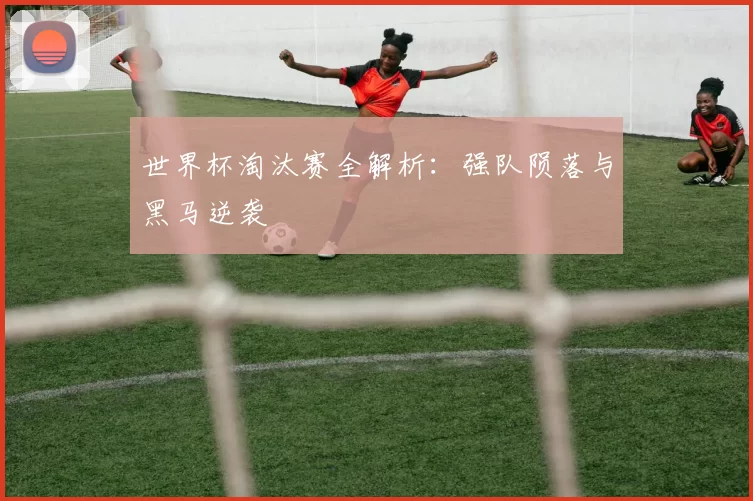 世界杯淘汰赛全解析:强队陨落与黑马逆袭