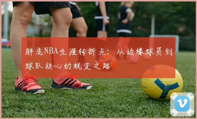 胖虎NBA生涯转折点：从边缘球员到球队核心的蜕变之路