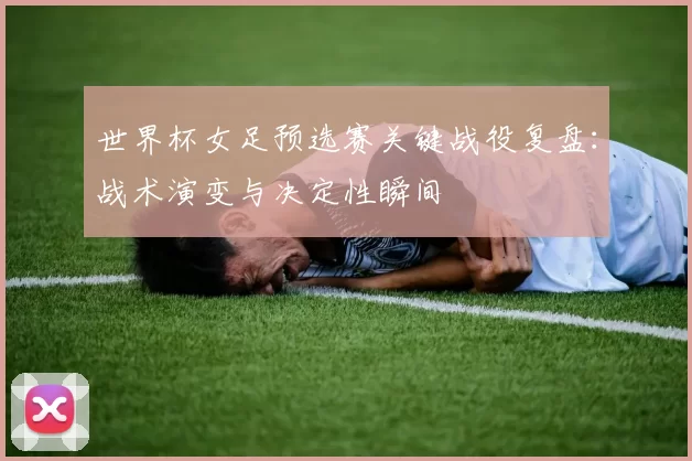 世界杯女足预选赛关键战役复盘：战术演变与决定性瞬间