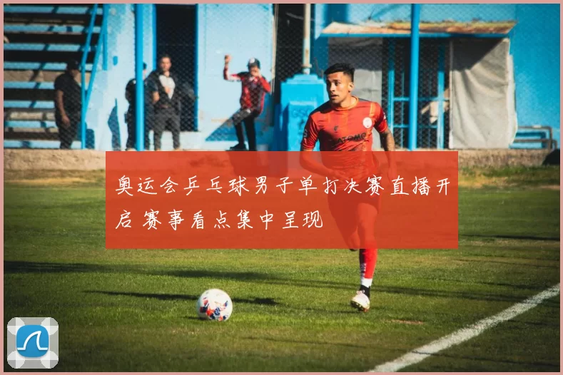 奥运会乒乓球男子单打决赛直播开启 赛事看点集中呈现