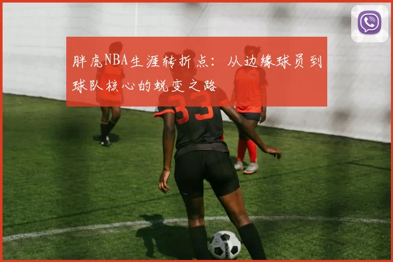 胖虎NBA生涯转折点：从边缘球员到球队核心的蜕变之路