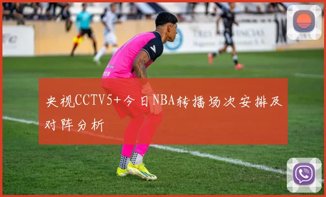 央视CCTV5+今日NBA转播场次安排及对阵分析