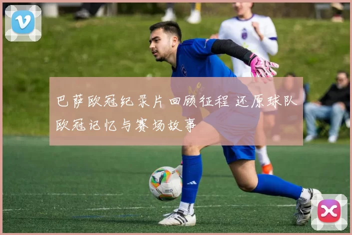 巴萨欧冠纪录片回顾征程 还原球队欧冠记忆与赛场故事