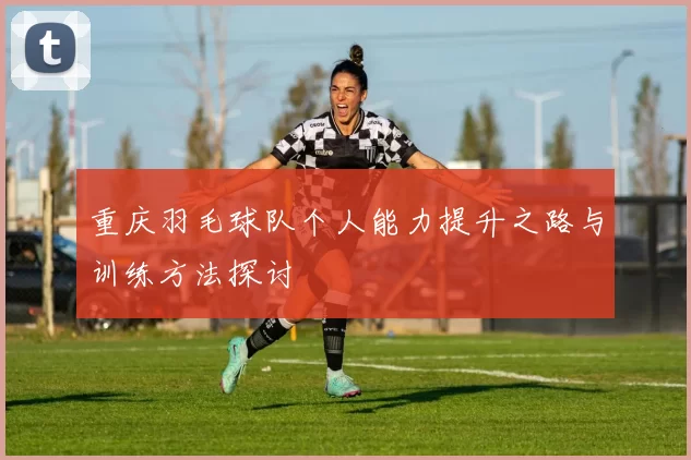 重庆羽毛球队个人能力提升之路与训练方法探讨