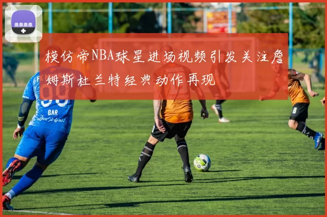 模仿帝NBA球星进场视频引发关注詹姆斯杜兰特经典动作再现