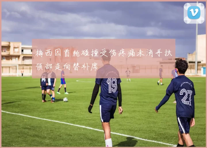 梅西因首轮碰撞受伤疼痛未消手扶颈部走向替补席