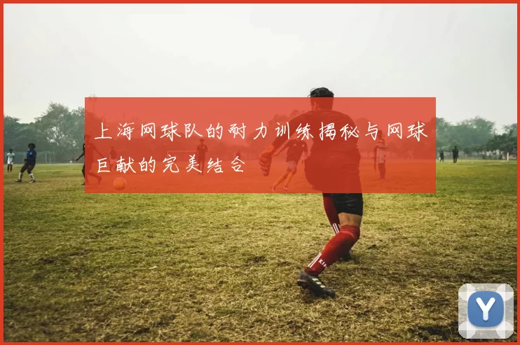 上海网球队的耐力训练揭秘与网球巨献的完美结合