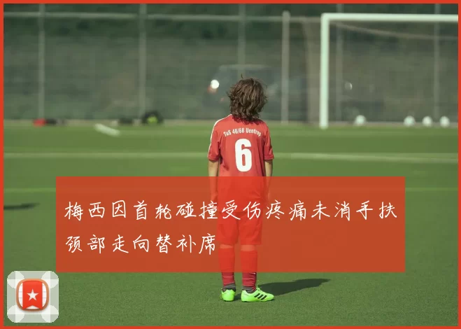 梅西因首轮碰撞受伤疼痛未消手扶颈部走向替补席