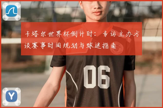 卡塔尔世界杯倒计时：专访主办方谈赛事时间规划与球迷指南