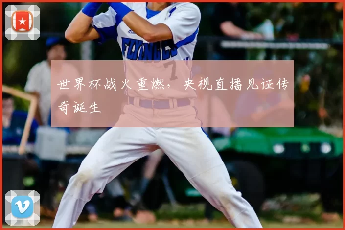 世界杯战火重燃，央视直播见证传奇诞生