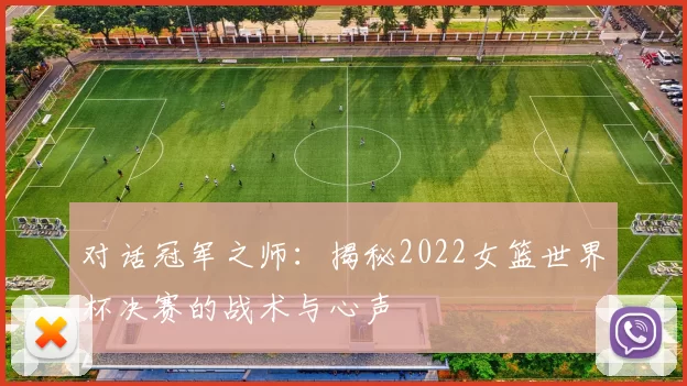 对话冠军之师:揭秘2022女篮世界杯决赛的战术与心声