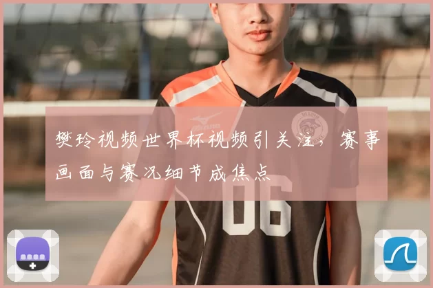 樊玲视频世界杯视频引关注，赛事画面与赛况细节成焦点