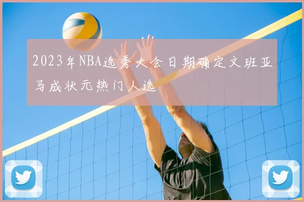 2023年NBA选秀大会日期确定文班亚马成状元热门人选
