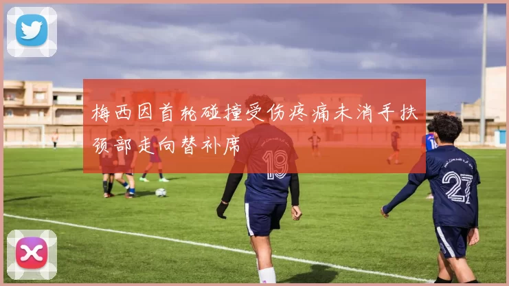 梅西因首轮碰撞受伤疼痛未消手扶颈部走向替补席