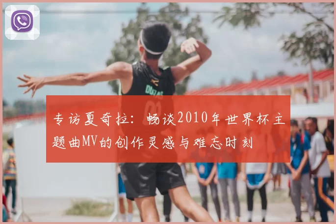 专访夏奇拉：畅谈2010年世界杯主题曲MV的创作灵感与难忘时刻